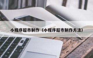 如皋小程序超市制作（小程序超市制作方法）